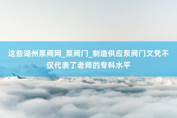 这些湖州泵阀网_泵阀门_制造供应泵阀门文凭不仅代表了老师的专科水平
