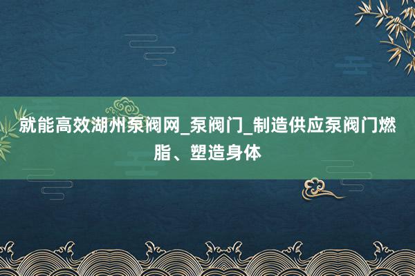 就能高效湖州泵阀网_泵阀门_制造供应泵阀门燃脂、塑造身体