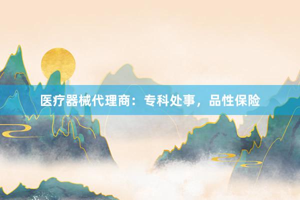 医疗器械代理商：专科处事，品性保险
