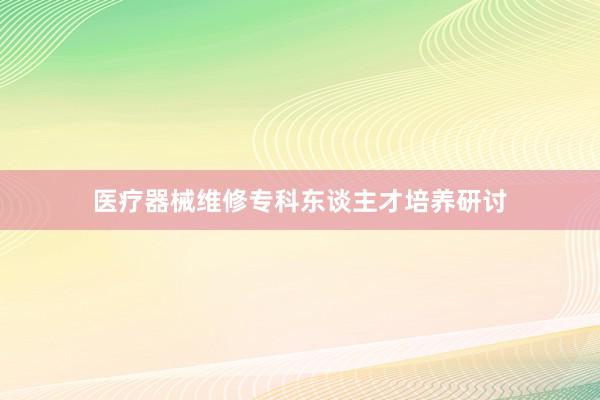 医疗器械维修专科东谈主才培养研讨